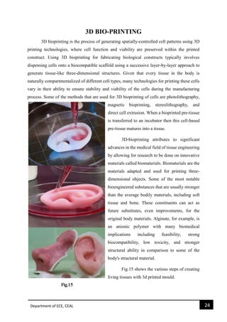 Department of ECE, CEAL 24 
3D BIO-PRINTING 
3D bioprinting is the process of generating spatially-controlled cell patterns using 3D printing technologies, where cell function and viability are preserved within the printed construct. Using 3D bioprinting for fabricating biological constructs typically involves dispensing cells onto a biocompatible scaffold using a successive layer-by-layer approach to generate tissue-like three-dimensional structures. Given that every tissue in the body is naturally compartmentalized of different cell types, many technologies for printing these cells vary in their ability to ensure stability and viability of the cells during the manufacturing process. Some of the methods that are used for 3D bioprinting of cells are photolithography, magnetic bioprinting, stereolithography, and direct cell extrusion. When a bioprinted pre-tissue is transferred to an incubator then this cell-based pre-tissue matures into a tissue. 
3D-bioprinting attributes to significant advances in the medical field of tissue engineering by allowing for research to be done on innovative materials called biomaterials. Biomaterials are the materials adapted and used for printing three- dimensional objects. Some of the most notable bioengineered substances that are usually stronger than the average bodily materials, including soft tissue and bone. These constituents can act as future substitutes, even improvements, for the original body materials. Alginate, for example, is an anionic polymer with many biomedical implications including feasibility, strong biocompatibility, low toxicity, and stronger structural ability in comparison to some of the body's structural material. 
Fig.15 shows the various steps of creating living tissues with 3d printed mould. 
 