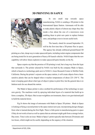 Department of ECE, CEAL 25 
3D PRINTING IS SAPCE 
In one small step towards space manufacturing, NASA is sending a 3D printer to the International Space Station. Astronauts will be able to make plastic objects of almost any shape they like inside a box about the size of a microwave oven enabling them to print new parts to replace broken ones, and perhaps even to invent useful tools. 
The launch, slated for around September 19, will be the first time that a 3D printer flies in space. The agency has already embraced ground-based 3D printing as a fast, cheap way to make spacecraft parts, including rocket engine components that are being tested for its next generation of heavy-lift launch vehicles. NASA hopes that the new capability will allow future explorers to make spacecraft parts literally on the fly. 
Space experts say that the promise of 3D printing is real, but a long way from the hype that surrounds it. The printer selected by NASA was built by the company Made in Space, which is based at a technology park next to NASA’s Ames Research Center in Moffett Field, California. During the printer’s sojourn on the space station, it will create objects from a heat- sensitive plastic that can be shaped when it reaches temperatures of about 225–250 °C. The team is keeping quiet about what type of object it plans to print first, but the general idea is to fashion tools for use aboard the station. 
The Made in Space printer is also a testbed for performance of the technology in near- zero gravity. The machines work by spraying individual layers of a material that build up to form a complete, 3D object. But in near-weightless environments, there is no gravitational pull to hold the material down. 
Fig.16 shows the image of astronauts with Made in Space 3D printer. Made in Space is looking at flying a second printer to the space station next year, incorporating design changes from what is learned during the first flight. There is little point in manufacturing parts in space if they do not work at least as well as spares that an astronaut might grab from a storage locker, Day notes. Time is also an issue: Made in Space’s prints typically take between 20 minutes and two hours, which might not be useful, depending on the urgency of the situation.  