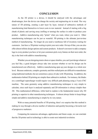 Department of ECE, CEAL 26 
CONCLUSION 
As the 3D printer is a device, it should be analysed with the advantages and disadvantages, how the device can change the society and engineering etc in mind. The very nature of 3D printing, creating a part layer by layer, instead of subtractive methods of manufacturing lend themselves to lower costs in raw material. Instead of starting with a big chunk of plastic and carving away (milling or turning) the surface in order to produce your product. Additive manufacturing only "prints" what you want, where you want it. Other manufacturing techniques can be just as wasteful. 3D printing is the ultimate just-in-time method of manufacturing. No longer do you need a warehouse full of inventory waiting for customers. Just have a 3D printer waiting to print your next order. On top of that, you can also offer almost infinite design options and custom products. It doesn't cost more to add a company logo to every product you have or let your customers pick every feature on their next order, the sky is the limit with additive manufacturing. 
Whether you are designing tennis shoes or space shuttles, you can't just design whatever you feel like, a good designer always take into account whether or not his design can be manufactured cost effectively. Additive manufacturing open up your designs to a whole new level. Because undercuts, complex geometry and thin walled parts are difficult to manufacture using traditional methods, but are sometimes a piece of cake with 3D printing. In addition, the mathematics behind 3D printing are simpler than subtractive methods. For instance, the blades on a centrifugal supercharger would require very difficult path planning using a 5-axis CNC machine. The same geometry using additive manufacturing techniques is very simple to calculate, since each layer is analysed separately and 2D information is always simpler than 3D. This mathematical difference, while hard to explain is the fundamental reason why 3D printing is superior to other manufacturing techniques. It almost always better to keep things simple and additive manufacturing is simple by its very nature. 
With so many potential benefits of 3D printing, there’s no surprise that this method is making its way through a diverse number of industries and quickly becoming a favourite tool of progressive marketers. 
Comparing the numerous advantages, applications and future scope, we can conclude that the 3D printer and its technology is able to create next industrial revolution. 
 