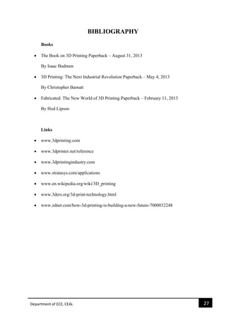 Department of ECE, CEAL 27 
BIBLIOGRAPHY 
Books 
 The Book on 3D Printing Paperback – August 31, 2013 By Isaac Budmen 
 3D Printing: The Next Industrial Revolution Paperback – May 4, 2013 
By Christopher Barnatt 
 Fabricated: The New World of 3D Printing Paperback – February 11, 2013 
By Hod Lipson 
Links 
 www.3dprinting.com 
 www.3dprinter.net/reference 
 www.3dprintingindustry.com 
 www.stratasys.com/applications 
 www.en.wikipedia.org/wiki/3D_printing 
 www.3ders.org/3d-print-technology.html 
 www.zdnet.com/how-3d-printing-is-building-a-new-future-7000032248 
