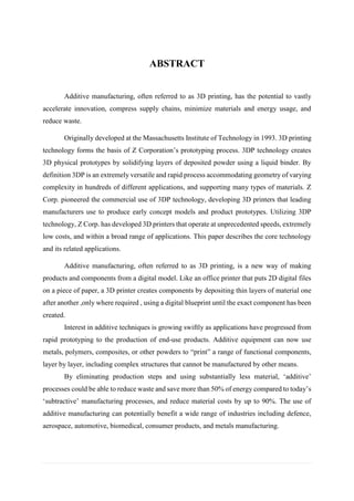 ABSTRACT 
Additive manufacturing, often referred to as 3D printing, has the potential to vastly accelerate innovation, compress supply chains, minimize materials and energy usage, and reduce waste. Originally developed at the Massachusetts Institute of Technology in 1993. 3D printing technology forms the basis of Z Corporation’s prototyping process. 3DP technology creates 3D physical prototypes by solidifying layers of deposited powder using a liquid binder. By definition 3DP is an extremely versatile and rapid process accommodating geometry of varying complexity in hundreds of different applications, and supporting many types of materials. Z Corp. pioneered the commercial use of 3DP technology, developing 3D printers that leading manufacturers use to produce early concept models and product prototypes. Utilizing 3DP technology, Z Corp. has developed 3D printers that operate at unprecedented speeds, extremely low costs, and within a broad range of applications. This paper describes the core technology and its related applications. Additive manufacturing, often referred to as 3D printing, is a new way of making products and components from a digital model. Like an office printer that puts 2D digital files on a piece of paper, a 3D printer creates components by depositing thin layers of material one after another ,only where required , using a digital blueprint until the exact component has been created. Interest in additive techniques is growing swiftly as applications have progressed from rapid prototyping to the production of end-use products. Additive equipment can now use metals, polymers, composites, or other powders to “print” a range of functional components, layer by layer, including complex structures that cannot be manufactured by other means. By eliminating production steps and using substantially less material, ‘additive’ processes could be able to reduce waste and save more than 50% of energy compared to today’s ‘subtractive’ manufacturing processes, and reduce material costs by up to 90%. The use of additive manufacturing can potentially benefit a wide range of industries including defence, aerospace, automotive, biomedical, consumer products, and metals manufacturing. 
 