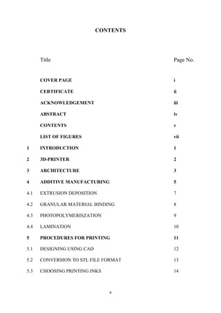 v 
CONTENTS 
Title Page No. 
COVER PAGE i 
CERTIFICATE ii 
ACKNOWLEDGEMENT iii 
ABSTRACT iv 
CONTENTS v 
LIST OF FIGURES vii 
1 INTRODUCTION 1 
2 3D-PRINTER 2 
3 ARCHITECTURE 3 
4 ADDITIVE MANUFACTURING 5 
4.1 EXTRUSION DEPOSITION 7 
4.2 GRANULAR MATERIAL BINDING 8 
4.3 PHOTOPOLYMERISZATION 9 
4.4 LAMINATION 10 
5 PROCEDURES FOR PRINTING 11 
5.1 DESIGNING USING CAD 12 
5.2 CONVERSION TO STL FILE FORMAT 13 
5.3 CHOOSING PRINTING INKS 14 
 