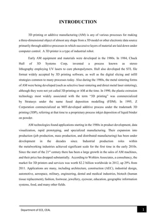 Department of ECE, CEAL 1 
INTRODUCTION 
3D printing or additive manufacturing (AM) is any of various processes for making a three-dimensional object of almost any shape from a 3D model or other electronic data source primarily through additive processes in which successive layers of material are laid down under computer control. A 3D printer is a type of industrial robot. Early AM equipment and materials were developed in the 1980s. In 1984, Chuck Hull of 3D Systems Corp, invented a process known as stereo lithography employing UV lasers to cure photopolymers. Hull also developed the STL file format widely accepted by 3D printing software, as well as the digital slicing and infill strategies common to many processes today. Also during the 1980s, the metal sintering forms of AM were being developed (such as selective laser sintering and direct metal laser sintering), although they were not yet called 3D printing or AM at the time. In 1990, the plastic extrusion technology most widely associated with the term “3D printing” was commercialized by Stratasys under the name fused deposition modelling (FDM). In 1995, Z Corporation commercialized an MIT-developed additive process under the trademark 3D printing (3DP), referring at that time to a proprietary process inkjet deposition of liquid binder on powder. AM technologies found applications starting in the 1980s in product development, data visualization, rapid prototyping, and specialized manufacturing. Their expansion into production (job production, mass production, and distributed manufacturing) has been under development in the decades since. Industrial production roles within the metalworking industries achieved significant scale for the first time in the early 2010s. Since the start of the 21st century there has been a large growth in the sales of AM machines, and their price has dropped substantially. According to Wohlers Associates, a consultancy, the market for 3D printers and services was worth $2.2 billion worldwide in 2012, up 29% from 2011. Applications are many, including architecture, construction (AEC), industrial design, automotive, aerospace, military, engineering, dental and medical industries, biotech (human tissue replacement), fashion, footwear, jewellery, eyewear, education, geographic information systems, food, and many other fields. 
 