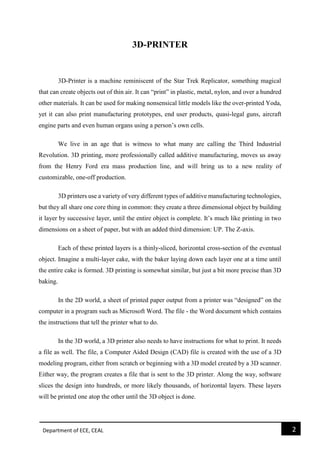 Department of ECE, CEAL 2 
3D-PRINTER 3D-Printer is a machine reminiscent of the Star Trek Replicator, something magical that can create objects out of thin air. It can “print” in plastic, metal, nylon, and over a hundred other materials. It can be used for making nonsensical little models like the over-printed Yoda, yet it can also print manufacturing prototypes, end user products, quasi-legal guns, aircraft engine parts and even human organs using a person’s own cells. 
We live in an age that is witness to what many are calling the Third Industrial Revolution. 3D printing, more professionally called additive manufacturing, moves us away from the Henry Ford era mass production line, and will bring us to a new reality of customizable, one-off production. 
3D printers use a variety of very different types of additive manufacturing technologies, but they all share one core thing in common: they create a three dimensional object by building it layer by successive layer, until the entire object is complete. It’s much like printing in two dimensions on a sheet of paper, but with an added third dimension: UP. The Z-axis. 
Each of these printed layers is a thinly-sliced, horizontal cross-section of the eventual object. Imagine a multi-layer cake, with the baker laying down each layer one at a time until the entire cake is formed. 3D printing is somewhat similar, but just a bit more precise than 3D baking. 
In the 2D world, a sheet of printed paper output from a printer was “designed” on the computer in a program such as Microsoft Word. The file - the Word document which contains the instructions that tell the printer what to do. 
In the 3D world, a 3D printer also needs to have instructions for what to print. It needs a file as well. The file, a Computer Aided Design (CAD) file is created with the use of a 3D modeling program, either from scratch or beginning with a 3D model created by a 3D scanner. Either way, the program creates a file that is sent to the 3D printer. Along the way, software slices the design into hundreds, or more likely thousands, of horizontal layers. These layers will be printed one atop the other until the 3D object is done.  
