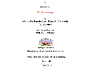 A
Seminar on,
I3S Technology
by
Mr. Anil Chandrakant Kenchi (Div 1-64)
T121050897
under the guidance of,
Prof. M. V. Mugale
Department of Mechanical Engineering,
NBN Sinhgad School of Engineering,
Pune -41
2016-2017
 
