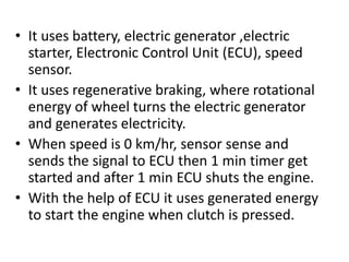 • It uses battery, electric generator ,electric
starter, Electronic Control Unit (ECU), speed
sensor.
• It uses regenerative braking, where rotational
energy of wheel turns the electric generator
and generates electricity.
• When speed is 0 km/hr, sensor sense and
sends the signal to ECU then 1 min timer get
started and after 1 min ECU shuts the engine.
• With the help of ECU it uses generated energy
to start the engine when clutch is pressed.
 