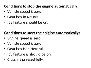 Conditions to stop the engine automatically:
• Vehicle speed is zero.
• Gear box in Neutral.
• I3S feature should be on.
Conditions to start the enigine automatically:
• Engine speed is zero.
• Vehicle speed is zero.
• Gear box is in Neutral.
• I3S feature is should be on.
• Clutch is pressed fully.
 