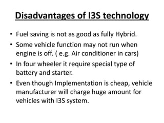 Disadvantages of I3S technology
• Fuel saving is not as good as fully Hybrid.
• Some vehicle function may not run when
engine is off. ( e.g. Air conditioner in cars)
• In four wheeler it require special type of
battery and starter.
• Even though Implementation is cheap, vehicle
manufacturer will charge huge amount for
vehicles with I3S system.
 
