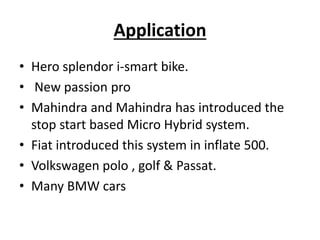 Application
• Hero splendor i-smart bike.
• New passion pro
• Mahindra and Mahindra has introduced the
stop start based Micro Hybrid system.
• Fiat introduced this system in inflate 500.
• Volkswagen polo , golf & Passat.
• Many BMW cars
 