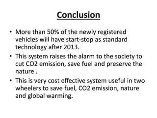 Conclusion
• More than 50% of the newly registered
vehicles will have start-stop as standard
technology after 2013.
• This system raises the alarm to the society to
cut CO2 emission, save fuel and preserve the
nature .
• This is very cost effective system useful in two
wheelers to save fuel, CO2 emission, nature
and global warming.
 
