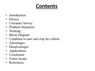 Contents
• Introduction
• History
• Literature Survey
• Problem Statement
• Working
• Block Diagram
• Condition to start and stop the vehicle
• Advantages
• Disadvantages
• Applications
• Conclusion
• Future Scope
• References
 