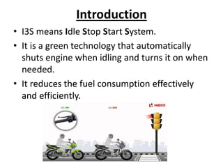 Introduction
• I3S means Idle Stop Start System.
• It is a green technology that automatically
shuts engine when idling and turns it on when
needed.
• It reduces the fuel consumption effectively
and efficiently.
 