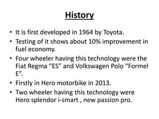 History
• It is first developed in 1964 by Toyota.
• Testing of it shows about 10% improvement in
fuel economy.
• Four wheeler having this technology were the
Fiat Regma “ES” and Volkswagen Polo “Formel
E”.
• Firstly in Hero motorbike in 2013.
• Two wheeler having this technology were
Hero splendor i-smart , new passion pro.
 