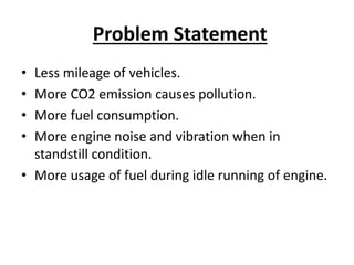 Problem Statement
• Less mileage of vehicles.
• More CO2 emission causes pollution.
• More fuel consumption.
• More engine noise and vibration when in
standstill condition.
• More usage of fuel during idle running of engine.
 