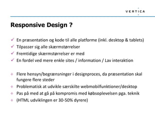 Responsive Design ?
 En præsentation og kode til alle platforme (inkl. desktop & tablets)
 Tilpasser sig alle skærmstørrelser
 Fremtidige skærmstørrelser er med
 En fordel ved mere enkle sites / information / Lav interaktion
÷ Flere hensyn/begrænsninger i designproces, da præsentation skal
fungere flere steder
÷ Problematisk at udvikle særskilte webmobilfunktioner/desktop
÷ Pas på med at gå på kompromis med købsoplevelsen pga. teknik
÷ (HTML udviklingen er 30-50% dyrere)
 