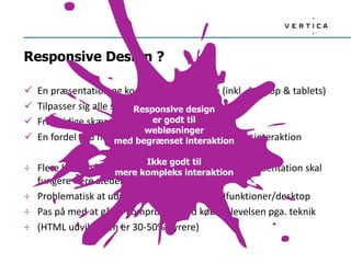 Responsive Design ?
 En præsentation og kode til alle platforme (inkl. desktop & tablets)
 Tilpasser sig alle skærmstørrelser
 Fremtidige skærmstørrelser er med
 En fordel ved mere enkle sites / information / Lav interaktion
÷ Flere hensyn/begrænsninger i designproces, da præsentation skal
fungere flere steder
÷ Problematisk at udvikle særskilte webmobilfunktioner/desktop
÷ Pas på med at gå på kompromis med købsoplevelsen pga. teknik
÷ (HTML udviklingen er 30-50% dyrere)
Responsive design
er godt til
webløsninger
med begrænset interaktion
Ikke godt til
mere kompleks interaktion
 