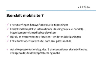 Særskilt mobilsite ?
 Frie tøjler/ingen hensyn/individuelle tilpasninger
 Fordel ved komplekse interaktioner i løsningen (ex. e-handel) -
ingen kompromis med købsoplevelsen
 Har du et nyere website i forvejen – er det måske løsningen
 Enkle funktioner fra website, som skal gøres mobile
÷ Adskilte præsentationslag, dvs. 2 præsentationer skal udvikles og
vedligeholdes til desktop/tablets og mobil
 