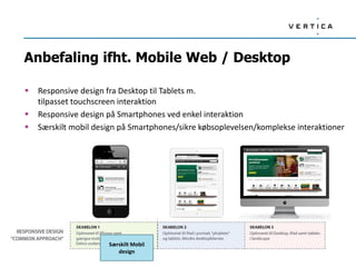 Anbefaling ifht. Mobile Web / Desktop
 Responsive design fra Desktop til Tablets m.
tilpasset touchscreen interaktion
 Responsive design på Smartphones ved enkel interaktion
 Særskilt mobil design på Smartphones/sikre købsoplevelsen/komplekse interaktioner
Særskilt Mobil
design
 