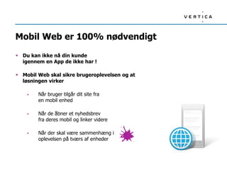 Mobil Web er 100% nødvendigt
 Du kan ikke nå din kunde
igennem en App de ikke har !
 Mobil Web skal sikre brugeroplevelsen og at
løsningen virker
 Når bruger tilgår dit site fra
en mobil enhed
 Når de åbner et nyhedsbrev
fra deres mobil og linker videre
 Når der skal være sammenhæng i
oplevelsen på tværs af enheder
 