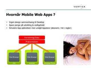 Hvornår Mobile Web Apps ?
 Ingen design sammenhæng til Desktop
 Spare penge på udvikling & vedligehold
 Simulere App oplevelsen men undgå Appstore (økonomi / tid / regler)
iOS
Web Browser
Android
Web Browser
Windows Phone
Web Browser
Business/Data Code
HTML5/CSS/JavaScript
Forretning/Data
Præsentation
 