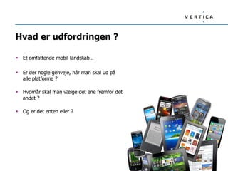 Hvad er udfordringen ?
 Et omfattende mobil landskab…
 Er der nogle genveje, når man skal ud på
alle platforme ?
 Hvornår skal man vælge det ene fremfor det
andet ?
 Og er det enten eller ?
 