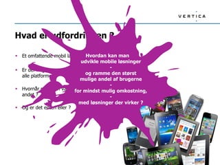Hvad er udfordringen ?
 Et omfattende mobil landskab…
 Er der nogle genveje, når man skal ud på
alle platforme ?
 Hvornår skal man vælge det ene fremfor det
andet ?
 Og er det enten eller ?
Hvordan kan man
udvikle mobile løsninger
-
og ramme den størst
mulige andel af brugerne
-
for mindst mulig omkostning,
-
med løsninger der virker ?
 