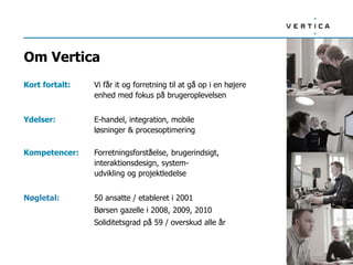 Om Vertica
Kort fortalt: Vi får it og forretning til at gå op i en højere
enhed med fokus på brugeroplevelsen
Ydelser: E-handel, integration, mobile
løsninger & procesoptimering
Kompetencer: Forretningsforståelse, brugerindsigt,
interaktionsdesign, system-
udvikling og projektledelse
Nøgletal: 50 ansatte / etableret i 2001
Børsen gazelle i 2008, 2009, 2010
Soliditetsgrad på 59 / overskud alle år
 