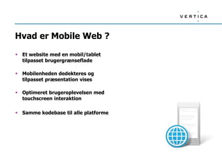 Hvad er Mobile Web ?
 Et website med en mobil/tablet
tilpasset brugergrænseflade
 Mobilenheden dedekteres og
tilpasset præsentation vises
 Optimeret brugeroplevelsen med
touchscreen interaktion
 Samme kodebase til alle platforme
 