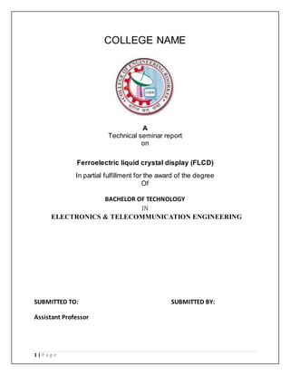1 | P a g e 
COLLEGE NAME 
A 
Technical seminar report 
on 
Ferroelectric liquid crystal display (FLCD) 
In partial fulfillment for the award of the degree 
Of 
BACHELOR OF TECHNOLOGY 
IN 
ELECTRONICS & TELECOMMUNICATION ENGINEERING 
SUBMITTED TO: SUBMITTED BY: 
Assistant Professor 
 