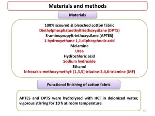 Materials and methods
100% scoured & bleached cotton fabric
Diethylphosphatoethyltriethoxysilane (DPTS)
3-aminopropyltriethoxysilane (APTES)
1-hydroxyethane 1,1-diphosphonic acid
Melamine
Urea
Hydrochloric acid
Sodium hydroxide
Ethanol
N-hexakis-methoxymethyl- [1,3,5] triazine-2,4,6-triamine (MF)
Materials
Functional finishing of cotton fabric
APTES and DPTS were hydrolysed with HCl in deionized water,
vigorous stirring for 10 h at room temperature
55
 