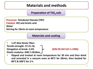 Materials and methods
Preparation of TiO2 sols
Precursor- Tetrabutyl titanate (TBT)
Catalyst- HCl and Acetic acid
Water
Stirring for 10min at room temperature
Materials and coating
• 1.47 dtex Kevlar fiber-
Tensile strength- 27.21 cN,
Elongation at break -3.4% (DIN EN ISO 527-1-1996)
Elastic modulus -648.7 cN/dtex
• Dipped and treated at room temperature for 30 min and then dried
and annealed in a vacuum oven at 80°C for 30min, then backed for
80°C & 500°C for 2 h.
72
 