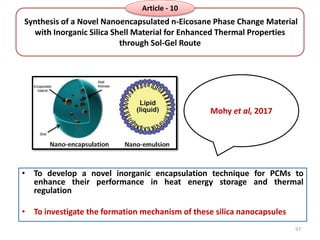 Synthesis of a Novel Nanoencapsulated n-Eicosane Phase Change Material
with Inorganic Silica Shell Material for Enhanced Thermal Properties
through Sol-Gel Route
• To develop a novel inorganic encapsulation technique for PCMs to
enhance their performance in heat energy storage and thermal
regulation
• To investigate the formation mechanism of these silica nanocapsules
Mohy et al, 2017
97
Article - 10
 