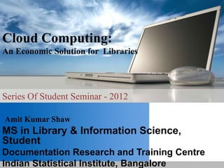 Cloud Computing:
An Economic Solution for Libraries
Series Of Student Seminar - 2012
Amit Kumar Shaw
MS in Library & Information Science,
Student
Documentation Research and Training Centre
Indian Statistical Institute, Bangalore
 