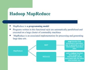 Hadoop MapReduce
 MapReduce is a programming model
 Programs written in this functional style are automatically parallelized and
executed on a large cluster of commodity machines
 MapReduce is an associated implementation for processing and generating
large data sets.
 