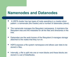 Namenodes and Datanodes
 A HDFS cluster has two types of node operating in a master-slave
pattern: a namenode (the master) and a number of datanodes (slave).
 The namenode manages the filesystem namespace. It maintains the
filesystem tree and the metadata for all the files and directories in the
tree.
 Datanodes are the work horses of the filesystem.It manages storage
attached to the nodes that they run on.
 HDFS exposes a file system namespace and allows user data to be
stored in files.
 Internally, a file is split into one or more blocks and these blocks are
stored in a set of DataNodes.
 