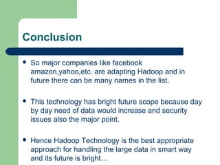 Conclusion
 So major companies like facebook
amazon,yahoo,etc. are adapting Hadoop and in
future there can be many names in the list.
 This technology has bright future scope because day
by day need of data would increase and security
issues also the major point.
 Hence Hadoop Technology is the best appropriate
approach for handling the large data in smart way
and its future is bright…
 