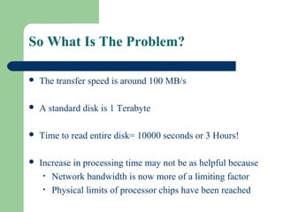 So What Is The Problem?
 The transfer speed is around 100 MB/s
 A standard disk is 1 Terabyte
 Time to read entire disk= 10000 seconds or 3 Hours!
 Increase in processing time may not be as helpful because
• Network bandwidth is now more of a limiting factor
• Physical limits of processor chips have been reached
 