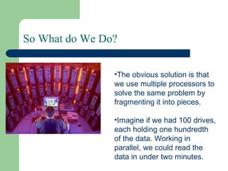 So What do We Do?
•The obvious solution is that
we use multiple processors to
solve the same problem by
fragmenting it into pieces.
•Imagine if we had 100 drives,
each holding one hundredth
of the data. Working in
parallel, we could read the
data in under two minutes.
 