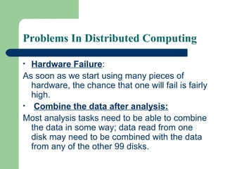 Problems In Distributed Computing
• Hardware Failure:
As soon as we start using many pieces of
hardware, the chance that one will fail is fairly
high.
• Combine the data after analysis:
Most analysis tasks need to be able to combine
the data in some way; data read from one
disk may need to be combined with the data
from any of the other 99 disks.
 