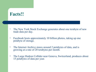 • The New York Stock Exchange generates about one terabyte of new
trade data per day.
• Facebook hosts approximately 10 billion photos, taking up one
petabyte of storage.
• The Internet Archive stores around 2 petabytes of data, and is
growing at a rate of 20 terabytes per month.
• The Large Hadron Collider near Geneva, Switzerland, produces about
15 petabytes of data per year.
Facts!!
 