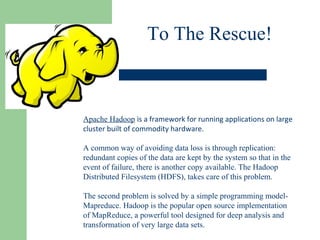 To The Rescue!
Apache Hadoop is a framework for running applications on large
cluster built of commodity hardware.
A common way of avoiding data loss is through replication:
redundant copies of the data are kept by the system so that in the
event of failure, there is another copy available. The Hadoop
Distributed Filesystem (HDFS), takes care of this problem.
The second problem is solved by a simple programming model-
Mapreduce. Hadoop is the popular open source implementation
of MapReduce, a powerful tool designed for deep analysis and
transformation of very large data sets.
 