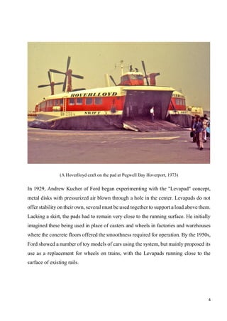 4
(A Hoverlloyd craft on the pad at Pegwell Bay Hoverport, 1973)
In 1929, Andrew Kucher of Ford began experimenting with the "Levapad" concept,
metal disks with pressurized air blown through a hole in the center. Levapads do not
offer stability on their own, several must be used together to support a load above them.
Lacking a skirt, the pads had to remain very close to the running surface. He initially
imagined these being used in place of casters and wheels in factories and warehouses
where the concrete floors offered the smoothness required for operation. By the 1950s,
Ford showed a number of toy models of cars using the system, but mainly proposed its
use as a replacement for wheels on trains, with the Levapads running close to the
surface of existing rails.
 