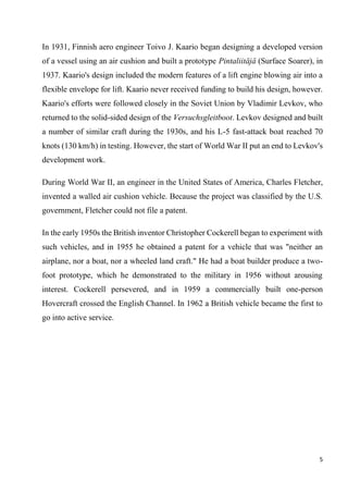 5
In 1931, Finnish aero engineer Toivo J. Kaario began designing a developed version
of a vessel using an air cushion and built a prototype Pintaliitäjä (Surface Soarer), in
1937. Kaario's design included the modern features of a lift engine blowing air into a
flexible envelope for lift. Kaario never received funding to build his design, however.
Kaario's efforts were followed closely in the Soviet Union by Vladimir Levkov, who
returned to the solid-sided design of the Versuchsgleitboot. Levkov designed and built
a number of similar craft during the 1930s, and his L-5 fast-attack boat reached 70
knots (130 km/h) in testing. However, the start of World War II put an end to Levkov's
development work.
During World War II, an engineer in the United States of America, Charles Fletcher,
invented a walled air cushion vehicle. Because the project was classified by the U.S.
government, Fletcher could not file a patent.
In the early 1950s the British inventor Christopher Cockerell began to experiment with
such vehicles, and in 1955 he obtained a patent for a vehicle that was "neither an
airplane, nor a boat, nor a wheeled land craft." He had a boat builder produce a two-
foot prototype, which he demonstrated to the military in 1956 without arousing
interest. Cockerell persevered, and in 1959 a commercially built one-person
Hovercraft crossed the English Channel. In 1962 a British vehicle became the first to
go into active service.
 