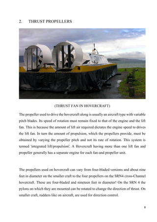 8
2. THRUST PROPELLERS
(THRUST FAN IN HOVERCRAFT)
The propeller used to drive the hovercraft along is usually an aircraft type with variable
pitch blades. Its speed of rotation must remain fixed to that of the engine and the lift
fan. This is because the amount of lift air required dictates the engine speed to drives
the lift fan. In turn the amount of propulsion, which the propellers provide, must be
obtained by varying the propeller pitch and not its rate of rotation. This system is
termed 'integrated lift/propulsion'. A Hovercraft having more than one lift fan and
propeller generally has a separate engine for each fan-and propeller unit.
The propellers used on hovercraft can vary from four-bladed versions and about nine
feet in diameter on the smaller craft to the four propellers on the SRN4 cross-Channel
hovercraft. These are four-bladed and nineteen feet in diameter! On the SRN 4 the
pylons on which they are mounted can be rotated to change the direction of thrust. On
smaller craft, rudders like on aircraft, are used for direction control.
 