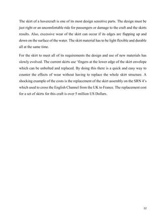 12
The skirt of a hovercraft is one of its most design sensitive parts. The design must be
just right or an uncomfortable ride for passengers or damage to the craft and the skirts
results. Also, excessive wear of the skirt can occur if its edges are flapping up and
down on the surface of the water. The skirt material has to be light flexible and durable
all at the same time.
For the skirt to meet all of its requirements the design and use of new materials has
slowly evolved. The current skirts use ‘fingers at the lower edge of the skirt envelope
which can be unbolted and replaced. By doing this there is a quick and easy way to
counter the effects of wear without having to replace the whole skirt structure. A
shocking example of the costs is the replacement of the skirt assembly on the SRN 4’s
which used to cross the English Channel from the UK to France. The replacement cost
for a set of skirts for this craft is over 5 million US Dollars.
 