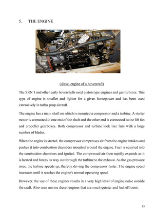 13
5. THE ENGINE
(diesel engine of a hovercraft)
The SRN 1 and other early hovercrafts used piston type engines and gas turbines. This
type of engine is smaller and lighter for a given horsepower and has been used
extensively in turbo prop aircraft.
The engine has a main shaft on which is mounted a compressor and a turbine. A starter
motor is connected to one end of the shaft and the other end is connected to the lift fan
and propeller gearboxes. Both compressor and turbine look like fans with a large
number of blades.
When the engine is started, the compressor compresses air from the engine intakes and
pushes it into combustion chambers mounted around the engine. Fuel is squirted into
the combustion chambers and ignited. The compressed air then rapidly expands as it
is heated and forces its way out through the turbine to the exhaust. As the gas pressure
rises, the turbine speeds up, thereby driving the compressor faster. The engine speed
increases until it reaches the engine's normal operating speed.
However, the use of these engines results in a very high level of engine noise outside
the craft. Also uses marine diesel engines that are much quieter and fuel efficient.
 