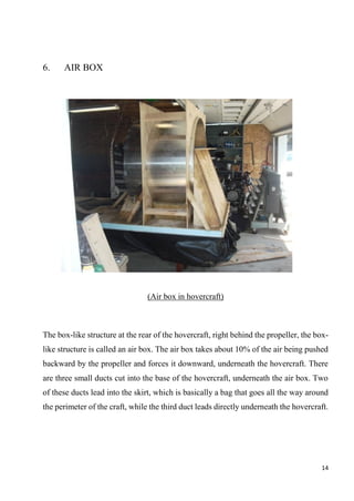 14
6. AIR BOX
(Air box in hovercraft)
The box-like structure at the rear of the hovercraft, right behind the propeller, the box-
like structure is called an air box. The air box takes about 10% of the air being pushed
backward by the propeller and forces it downward, underneath the hovercraft. There
are three small ducts cut into the base of the hovercraft, underneath the air box. Two
of these ducts lead into the skirt, which is basically a bag that goes all the way around
the perimeter of the craft, while the third duct leads directly underneath the hovercraft.
 