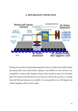 16
4. HOVERCRAFT OPERATION
Piloting a hovercraft is an interesting proposition. Since very little of it actually touches
the ground, there isn't much friction, making it very difficult to steer and also very
susceptible to strong winds. Imagine trying to drive around on top of an air-hockey
puck! We've discovered that the best way to drive it is treat it like a jet ski, i.e. leaning
back and forth and steering very carefully. It is also possible to do a 360-degree turn
without stopping, which is quite a sight.
 