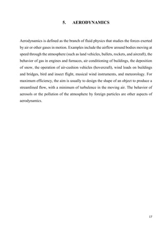17
5. AERODYNAMICS
Aerodynamics is defined as the branch of fluid physics that studies the forces exerted
by air or other gases in motion. Examples include the airflow around bodies moving at
speed through the atmosphere (such as land vehicles, bullets, rockets, and aircraft), the
behavior of gas in engines and furnaces, air conditioning of buildings, the deposition
of snow, the operation of air-cushion vehicles (hovercraft), wind loads on buildings
and bridges, bird and insect flight, musical wind instruments, and meteorology. For
maximum efficiency, the aim is usually to design the shape of an object to produce a
streamlined flow, with a minimum of turbulence in the moving air. The behavior of
aerosols or the pollution of the atmosphere by foreign particles are other aspects of
aerodynamics.
 