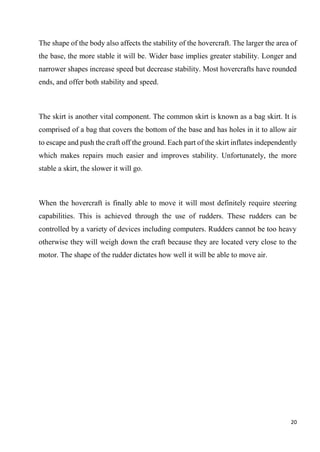 20
The shape of the body also affects the stability of the hovercraft. The larger the area of
the base, the more stable it will be. Wider base implies greater stability. Longer and
narrower shapes increase speed but decrease stability. Most hovercrafts have rounded
ends, and offer both stability and speed.
The skirt is another vital component. The common skirt is known as a bag skirt. It is
comprised of a bag that covers the bottom of the base and has holes in it to allow air
to escape and push the craft off the ground. Each part of the skirt inflates independently
which makes repairs much easier and improves stability. Unfortunately, the more
stable a skirt, the slower it will go.
When the hovercraft is finally able to move it will most definitely require steering
capabilities. This is achieved through the use of rudders. These rudders can be
controlled by a variety of devices including computers. Rudders cannot be too heavy
otherwise they will weigh down the craft because they are located very close to the
motor. The shape of the rudder dictates how well it will be able to move air.
 